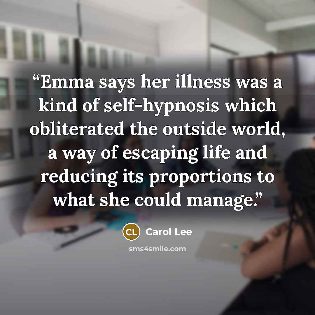 “Emma says her illness was a kind of self-hypnosis which obliterated the outside world, a way of escaping life and reducing its proportions to what she could manage.” quote by Carol Lee