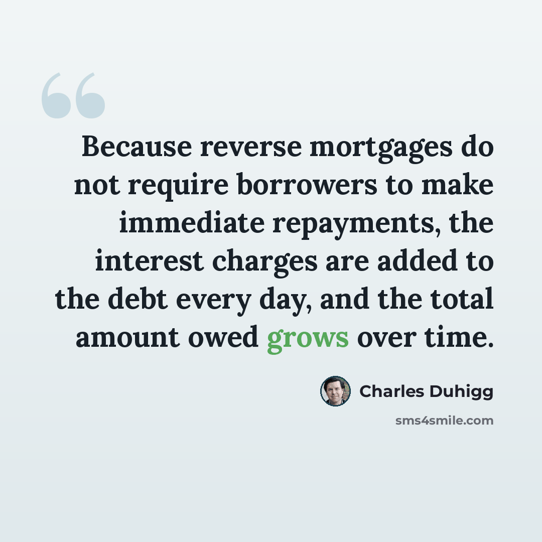 “Because reverse mortgages do not require borrowers to make immediate repayments, the interest charges are added to the debt every day, and the total amount owed grows over time.” quote by Charles Duhigg
