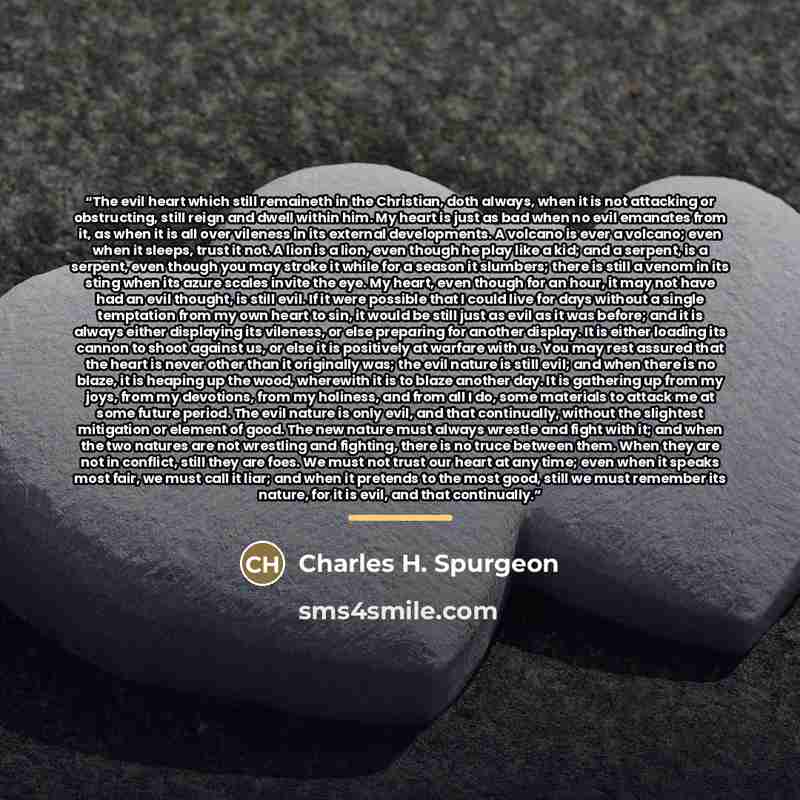 “The evil heart which still remaineth in the Christian, doth always, when it is not attacking or obstructing, still reign and dwell within him. My heart is just as bad when no evil emanates from it, as when it is all over vileness in its external developments. A volcano is ever a volcano; even when…” quote by Charles h. spurgeon