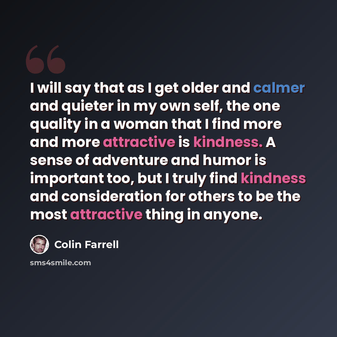 “I will say that as I get older and calmer and quieter in my own self, the one quality in a woman that I find more and more attractive is kindness. A sense of adventure and humor is important too, but I truly find kindness and consideration for others to be the most attractive thing in anyone.” quote by Colin Farrell