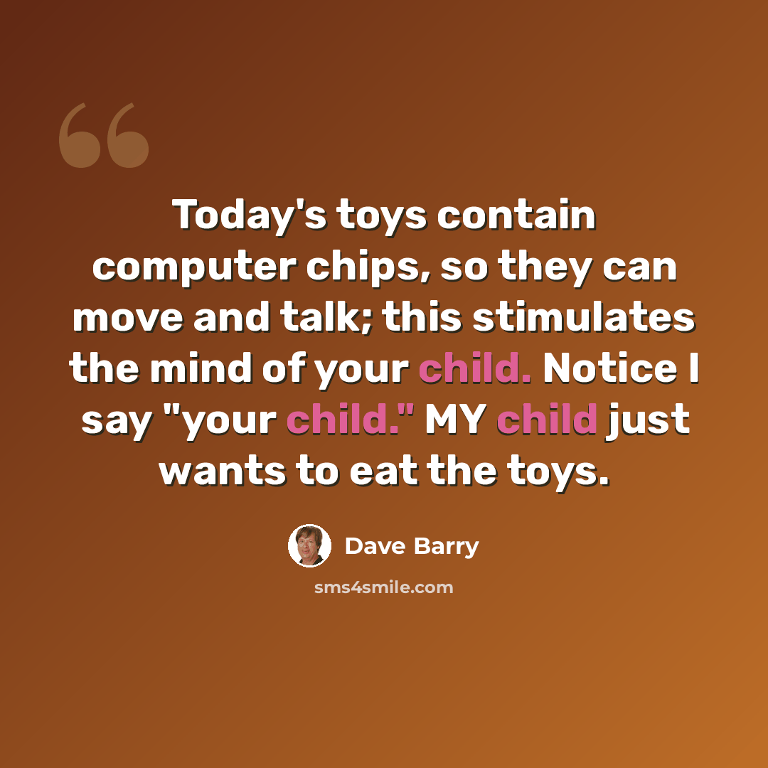 “Today's toys contain computer chips, so they can move and talk; this stimulates the mind of your child. Notice I say "your child." MY child just wants to eat the toys.” quote by Dave Barry