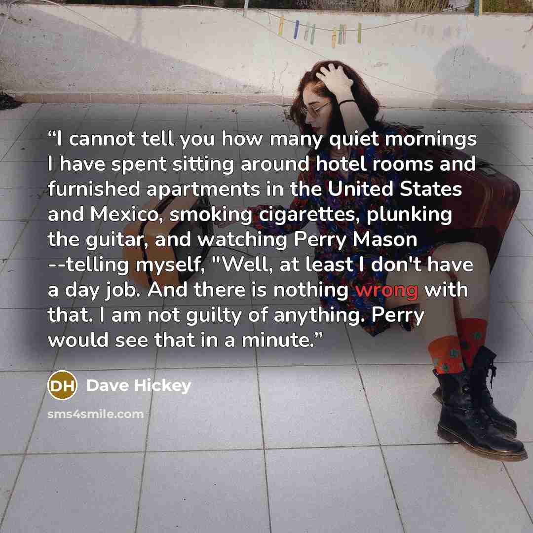 “I cannot tell you how many quiet mornings I have spent sitting around hotel rooms and furnished apartments in the United States and Mexico, smoking cigarettes, plunking the guitar, and watching Perry Mason --telling myself, "Well, at least I don't have a day job. And there is nothing wrong with…” quote by Dave Hickey