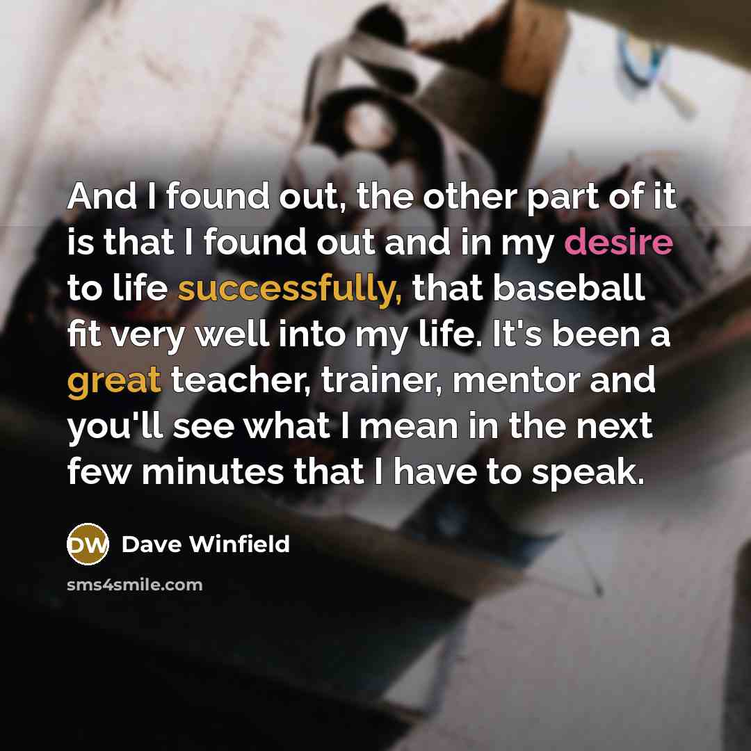 “And I found out, the other part of it is that I found out and in my desire to life successfully, that baseball fit very well into my life. It's been a great teacher, trainer, mentor and you'll see what I mean in the next few minutes that I have to speak.” quote by Dave Winfield