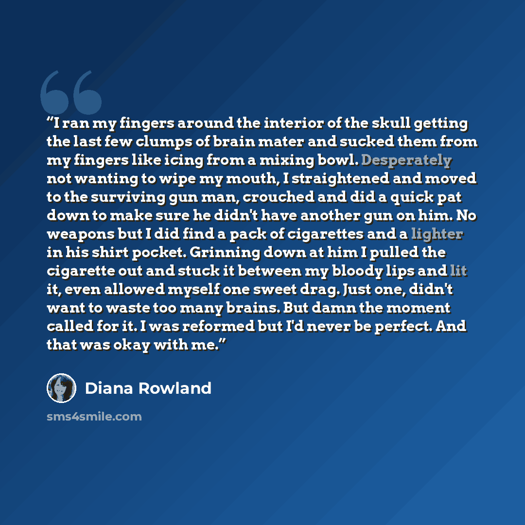 “I ran my fingers around the interior of the skull getting the last few clumps of brain mater and sucked them from my fingers like icing from a mixing bowl. Desperately not wanting to wipe my mouth, I straightened and moved to the surviving gun man, crouched and did a quick pat down to make sure he…” quote by Diana Rowland