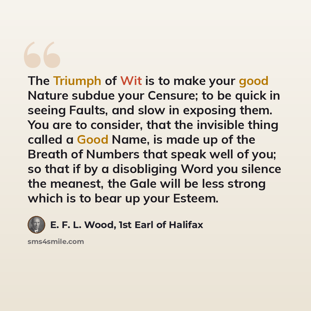 “The Triumph of Wit is to make your good Nature subdue your Censure; to be quick in seeing Faults, and slow in exposing them. You are to consider, that the invisible thing called a Good Name, is made up of the Breath of Numbers that speak well of you; so that if by a disobliging Word you silence…” quote by E. F. L. Wood, 1st Earl of Halifax