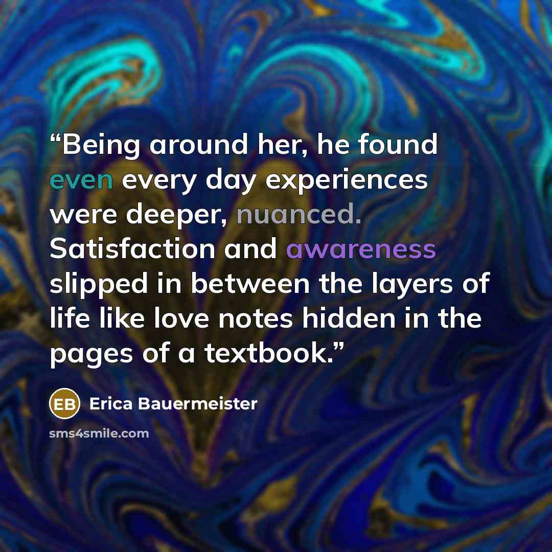 “Being around her, he found even every day experiences were deeper, nuanced. Satisfaction and awareness slipped in between the layers of life like love notes hidden in the pages of a textbook.” quote by Erica Bauermeister