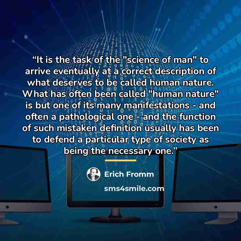 “It is the task of the "science of man" to arrive eventually at a correct description of what deserves to be called human nature. What has often been called "human nature" is but one of its many manifestations - and often a pathological one - and the function of such mistaken definition usually has…” quote by Erich Fromm