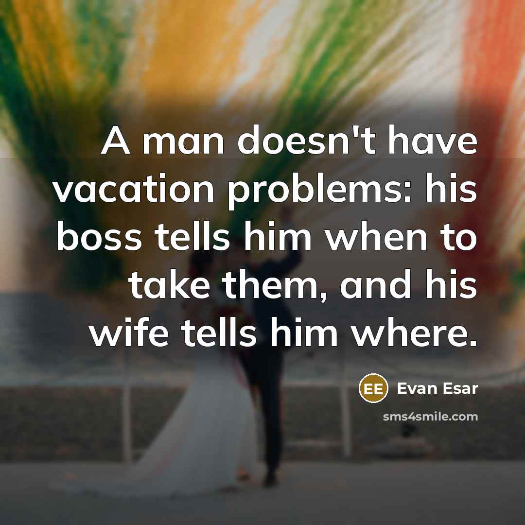 “A man doesn't have vacation problems: his boss tells him when to take them, and his wife tells him where.” quote by Evan Esar
