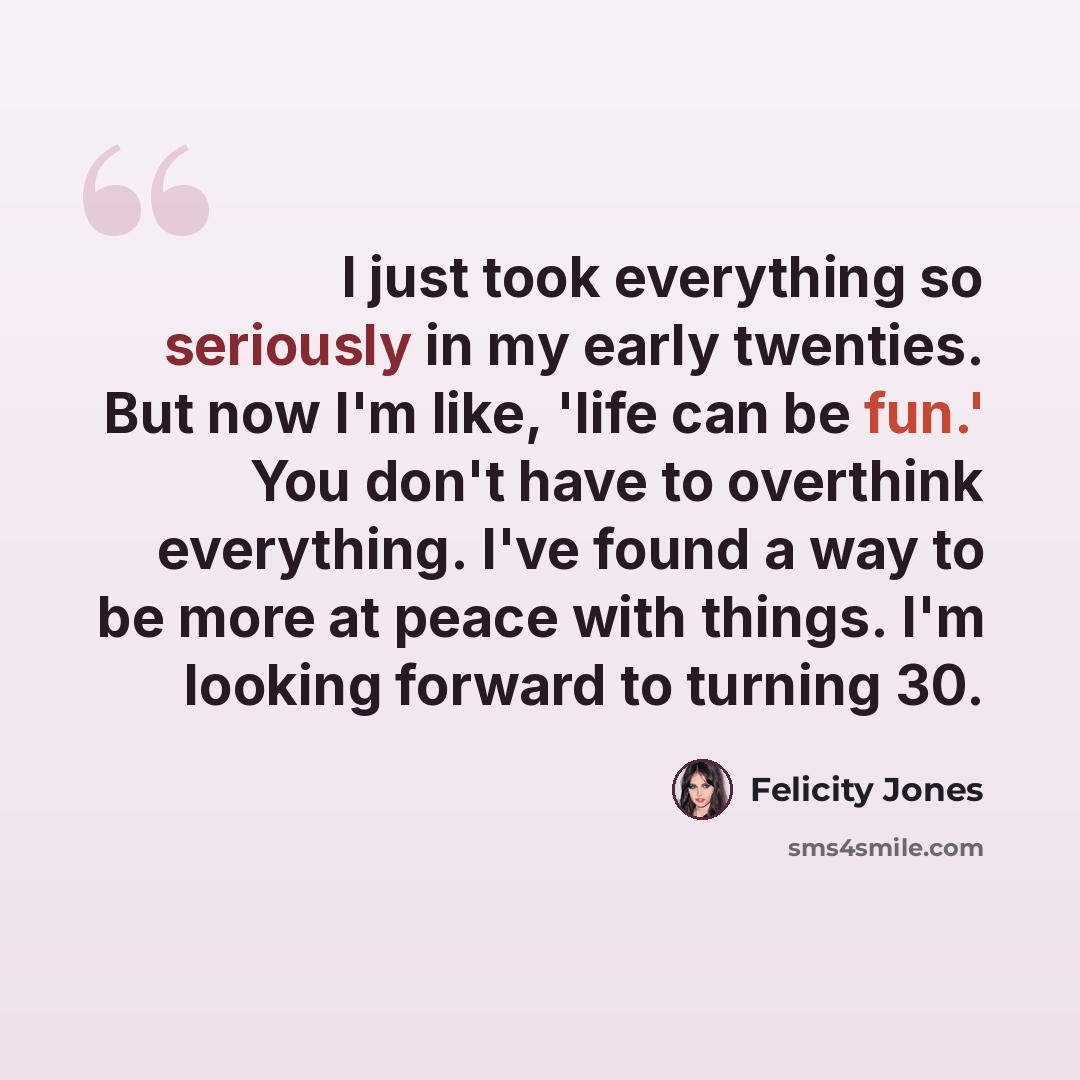 “I just took everything so seriously in my early twenties. But now I'm like, 'life can be fun.' You don't have to overthink everything. I've found a way to be more at peace with things. I'm looking forward to turning 30.” quote by Felicity Jones
