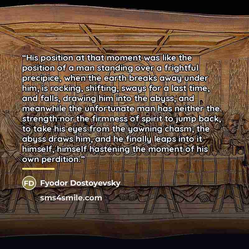“His position at that moment was like the position of a man standing over a frightful precipice, when the earth breaks away under him, is rocking, shifting, sways for a last time, and falls, drawing him into the abyss, and meanwhile the unfortunate man has neither the strength nor the firmness of…” quote by Fyodor Dostoyevsky