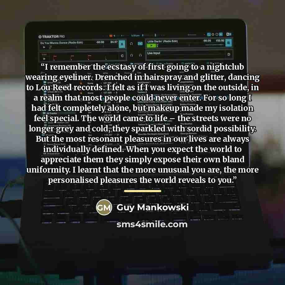 “I remember the ecstasy of first going to a nightclub wearing eyeliner. Drenched in hairspray and glitter, dancing to Lou Reed records. I felt as if I was living on the outside, in a realm that most people could never enter. For so long I had felt completely alone, but makeup made my isolation feel…” quote by Guy Mankowski