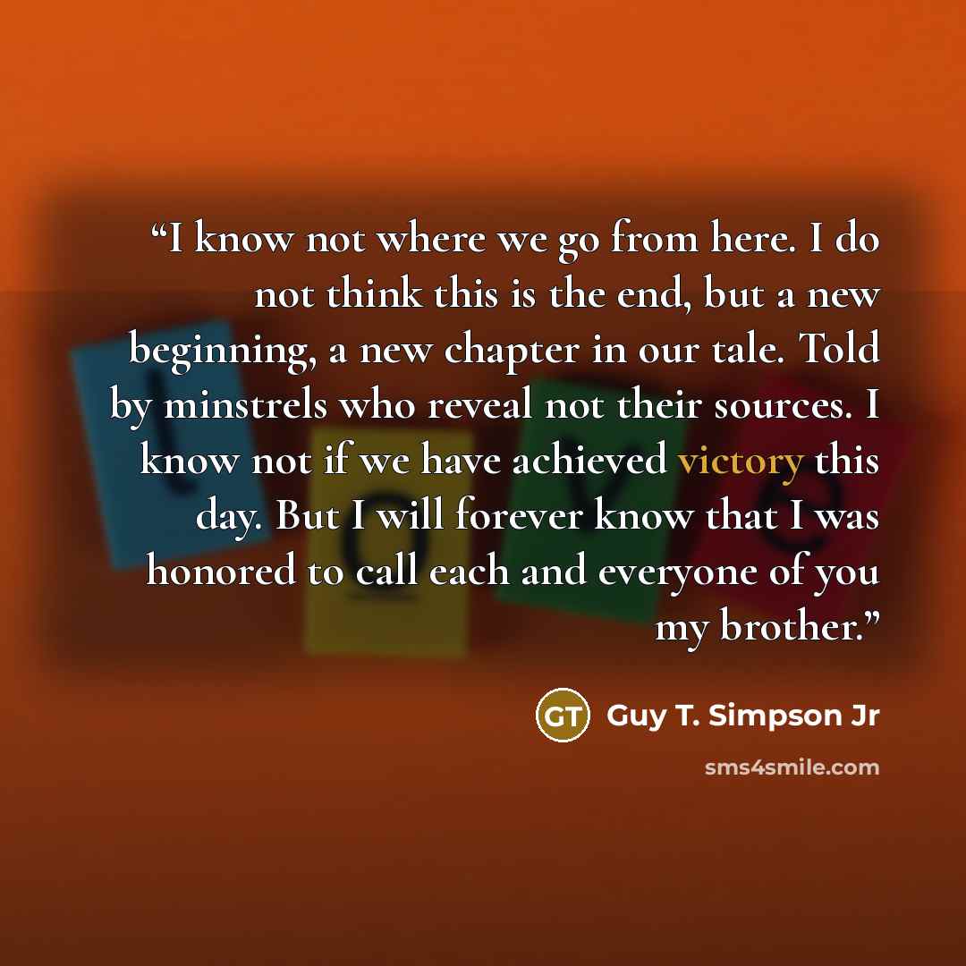 “I know not where we go from here. I do not think this is the end, but a new beginning, a new chapter in our tale. Told by minstrels who reveal not their sources. I know not if we have achieved victory this day. But I will forever know that I was honored to call each and everyone of you my brother.” quote by Guy T. Simpson Jr