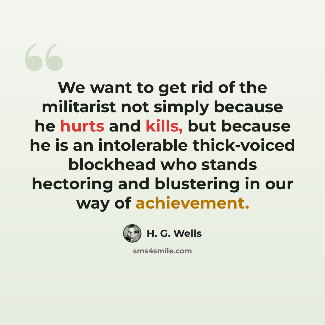 “We want to get rid of the militarist not simply because he hurts and kills, but because he is an intolerable thick-voiced blockhead who stands hectoring and blustering in our way of achievement.” quote by H. G. Wells