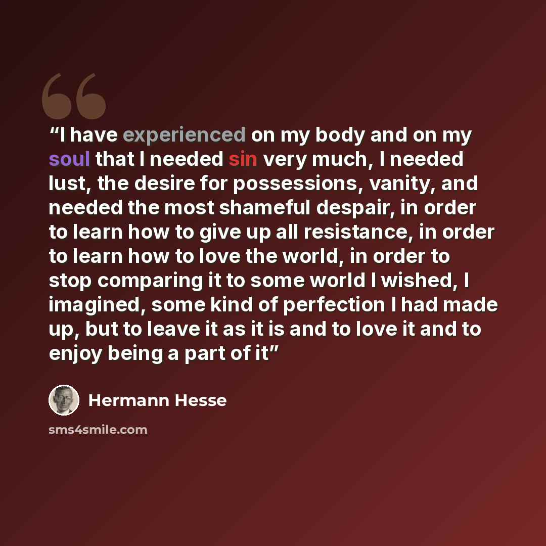 “I have experienced on my body and on my soul that I needed sin very much, I needed lust, the desire for possessions, vanity, and needed the most shameful despair, in order to learn how to give up all resistance, in order to learn how to love the world, in order to stop comparing it to some world I…” quote by hermann hesse
