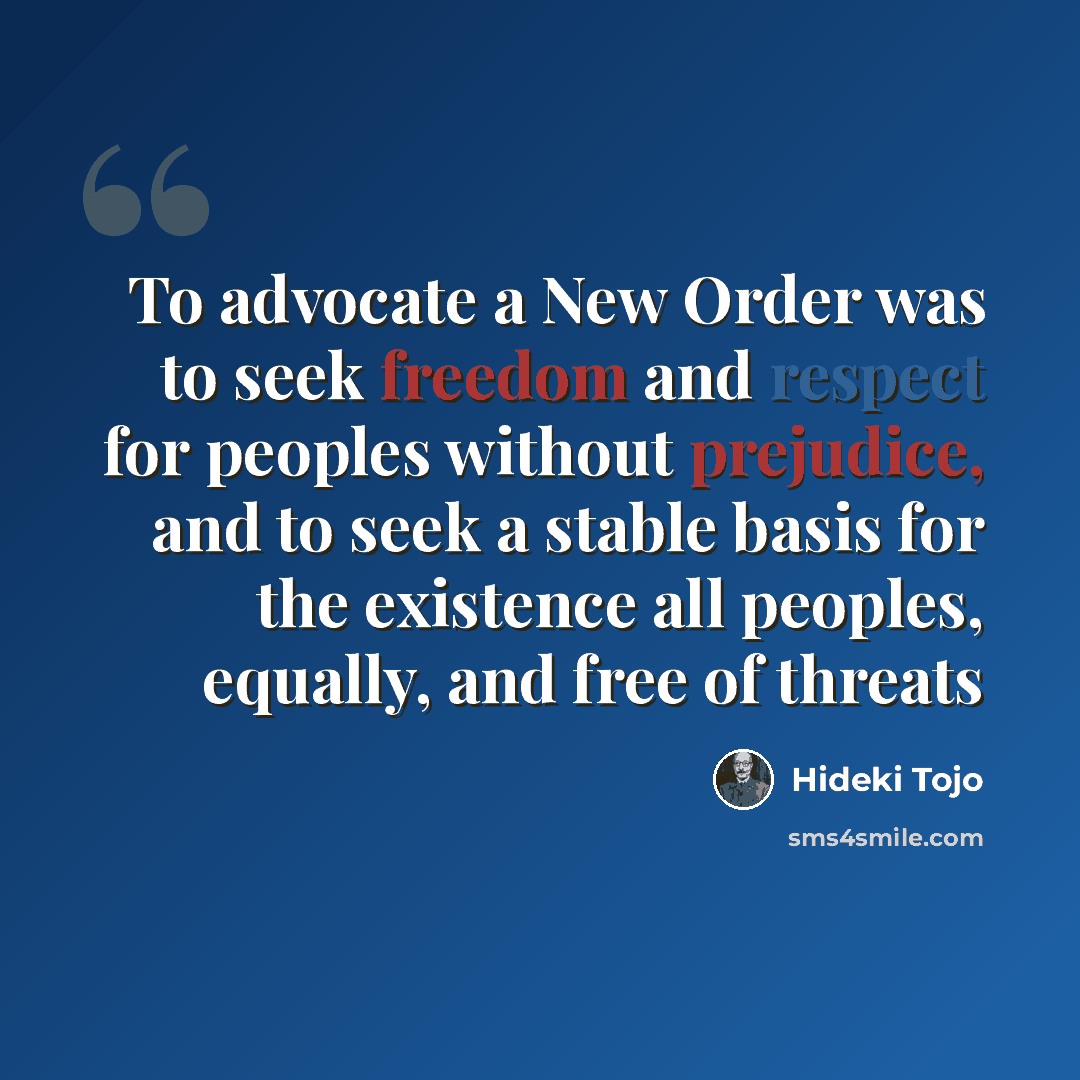 “To advocate a New Order was to seek freedom and respect for peoples without prejudice, and to seek a stable basis for the existence all peoples, equally, and free of threats” quote by Hideki Tojo