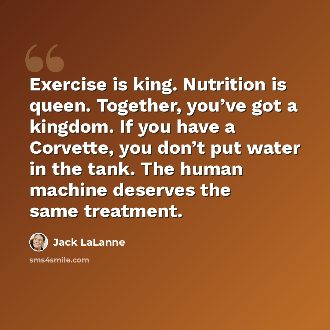 “Exercise is king. Nutrition is queen. Together, you’ve got a kingdom. If you have a Corvette, you don’t put water in the tank. The human machine deserves the same treatment.” quote by Jack LaLanne