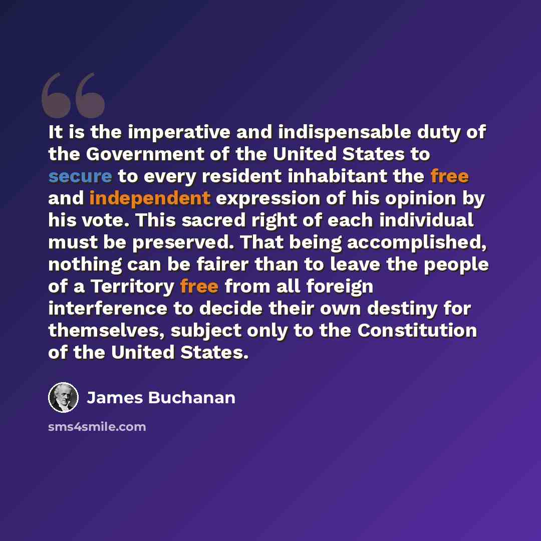 “It is the imperative and indispensable duty of the Government of the United States to secure to every resident inhabitant the free and independent expression of his opinion by his vote. This sacred right of each individual must be preserved. That being accomplished, nothing can be fairer than to…” quote by James Buchanan