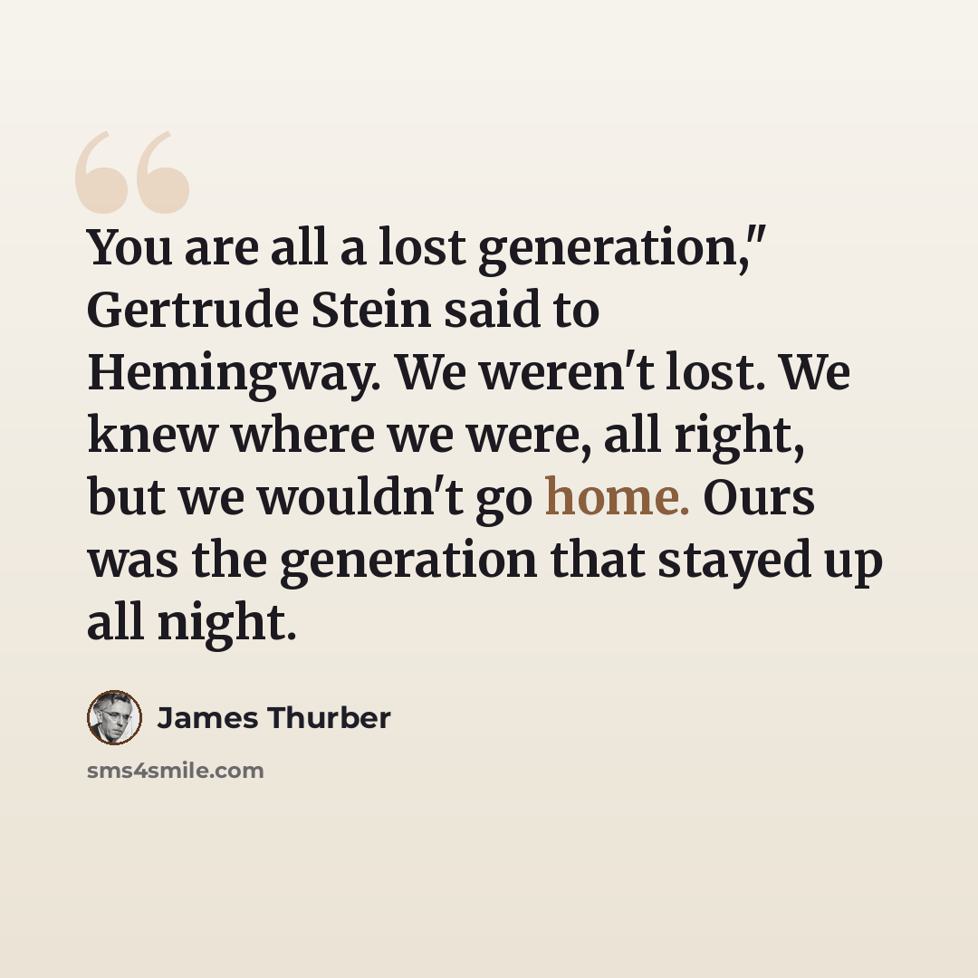 “You are all a lost generation," Gertrude Stein said to Hemingway. We weren't lost. We knew where we were, all right, but we wouldn't go home. Ours was the generation that stayed up all night.” quote by James Thurber