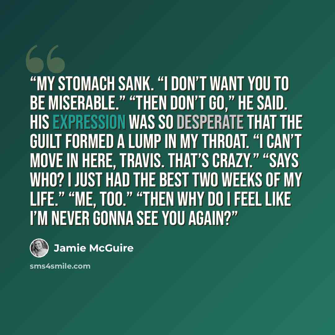 “My stomach sank. “I don’t want you to be miserable.” “Then don’t go,” he said. His expression was so desperate that the guilt formed a lump in my throat. “I can’t move in here, Travis. That’s crazy.” “Says who? I just had the best two weeks of my life.” “Me, too.” “Then why do I feel like I’m…” quote by Jamie McGuire