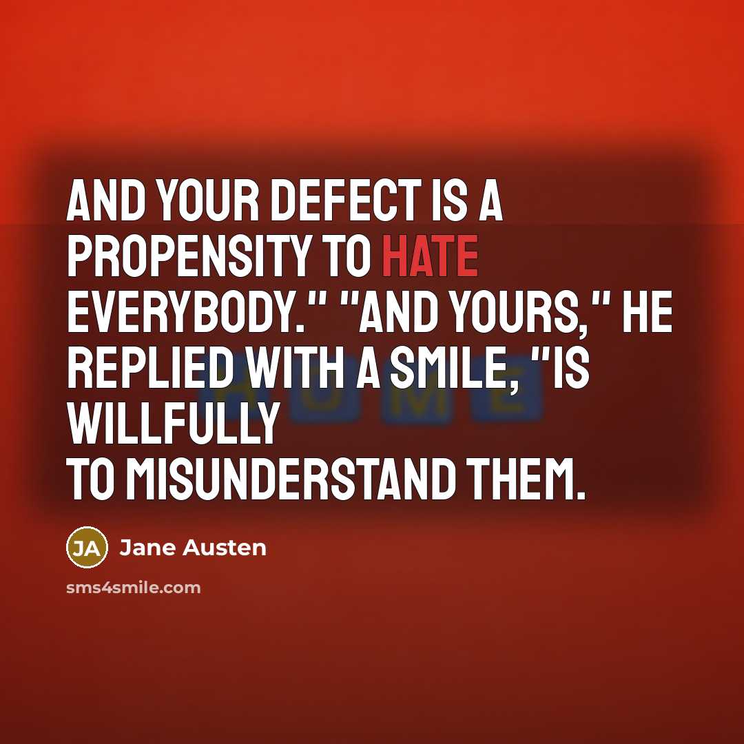 “And your defect is a propensity to hate everybody." "And yours," he replied with a smile, "is willfully to misunderstand them.” quote by Jane Austen