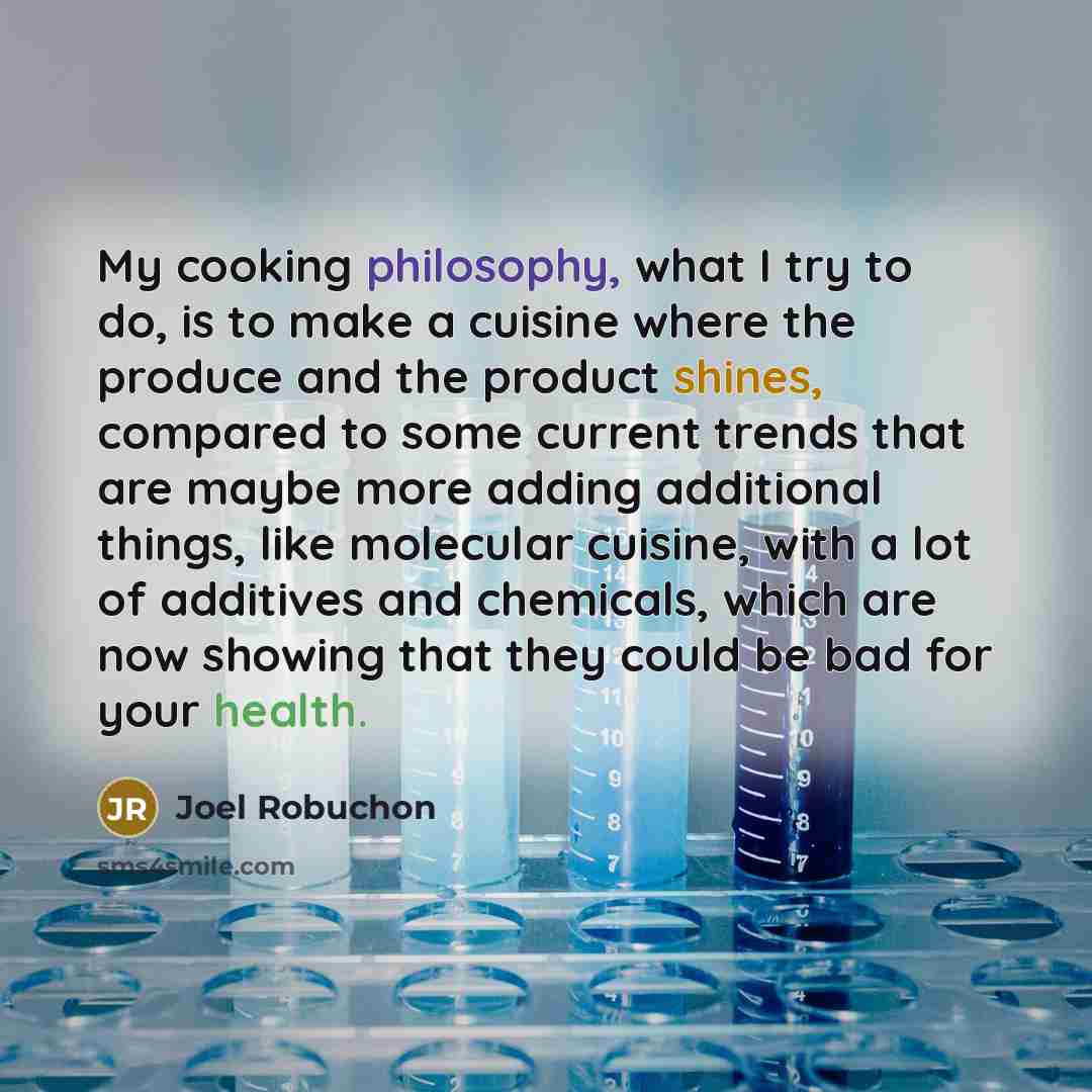 “My cooking philosophy, what I try to do, is to make a cuisine where the produce and the product shines, compared to some current trends that are maybe more adding additional things, like molecular cuisine, with a lot of additives and chemicals, which are now showing that they could be bad for your…” quote by Joel Robuchon