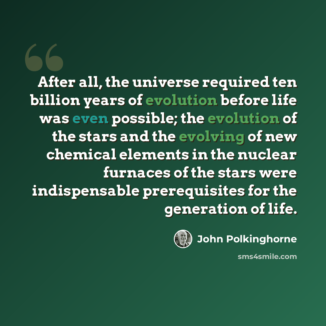 “After all, the universe required ten billion years of evolution before life was even possible; the evolution of the stars and the evolving of new chemical elements in the nuclear furnaces of the stars were indispensable prerequisites for the generation of life.” quote by John Polkinghorne