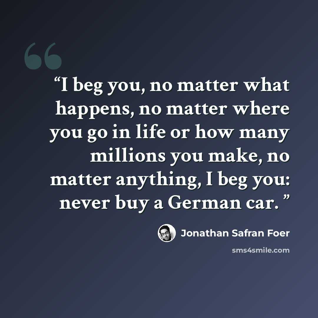 “I beg you, no matter what happens, no matter where you go in life or how many millions you make, no matter anything, I beg you: never buy a German car.” quote by Jonathan Safran Foer