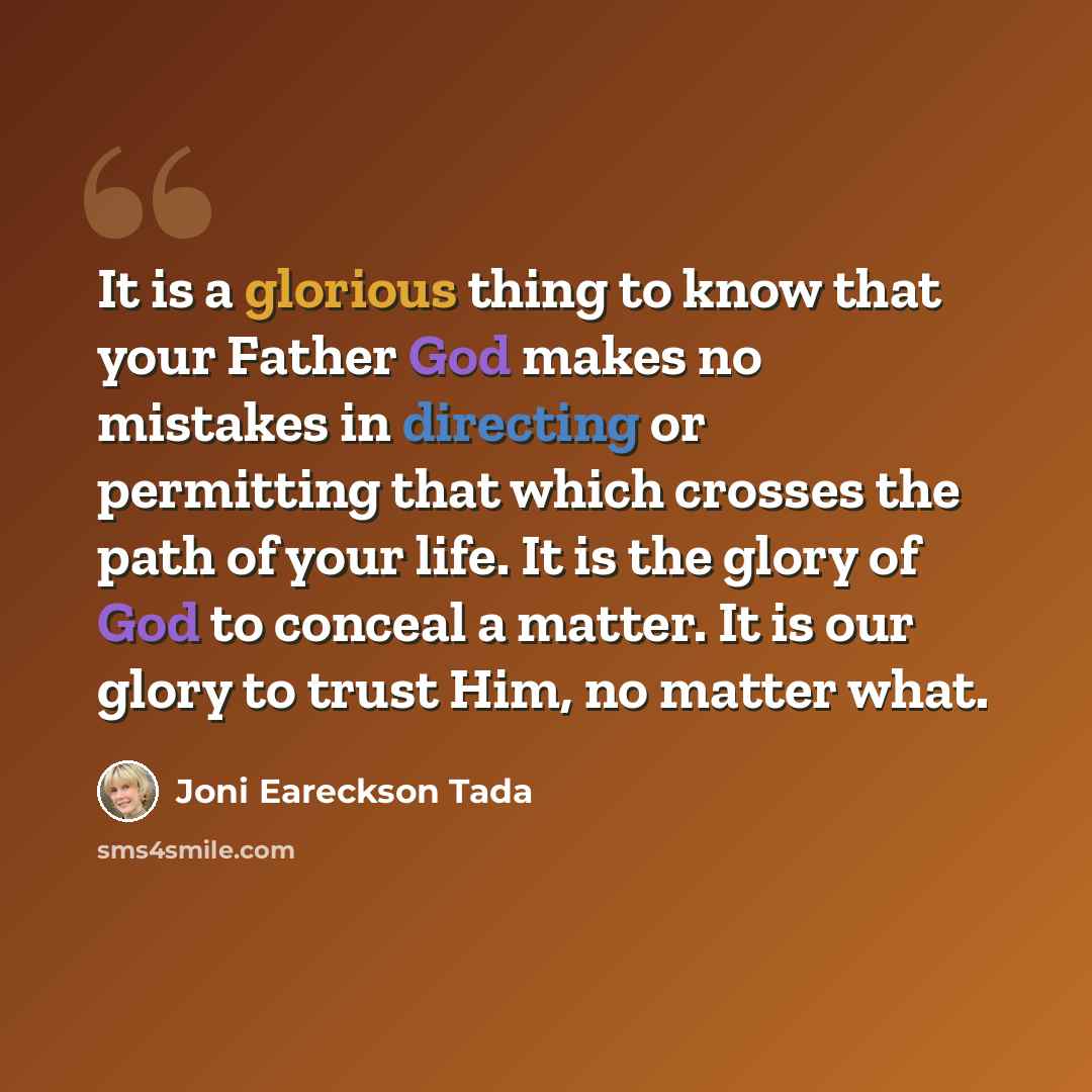 “It is a glorious thing to know that your Father God makes no mistakes in directing or permitting that which crosses the path of your life. It is the glory of God to conceal a matter. It is our glory to trust Him, no matter what.” quote by Joni Eareckson Tada