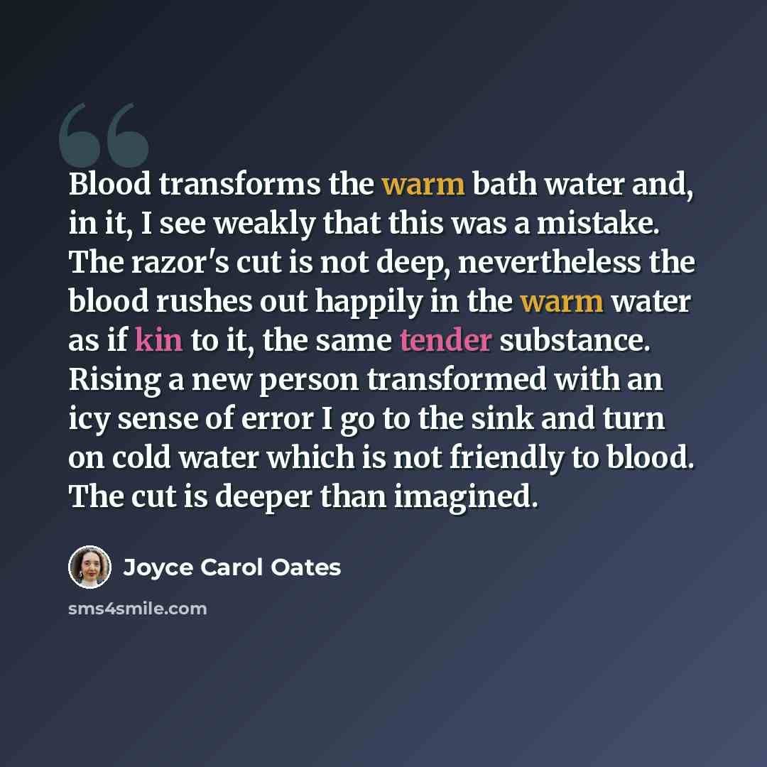“Blood transforms the warm bath water and, in it, I see weakly that this was a mistake. The razor's cut is not deep, nevertheless the blood rushes out happily in the warm water as if kin to it, the same tender substance. Rising a new person transformed with an icy sense of error I go to the sink…” quote by Joyce Carol Oates