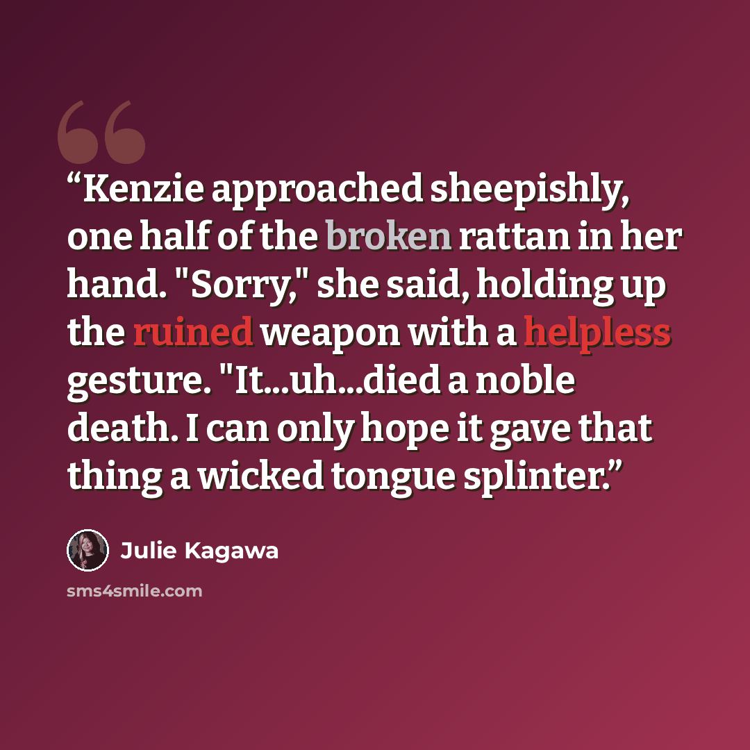 “Kenzie approached sheepishly, one half of the broken rattan in her hand. "Sorry," she said, holding up the ruined weapon with a helpless gesture. "It...uh...died a noble death. I can only hope it gave that thing a wicked tongue splinter.” quote by Julie Kagawa