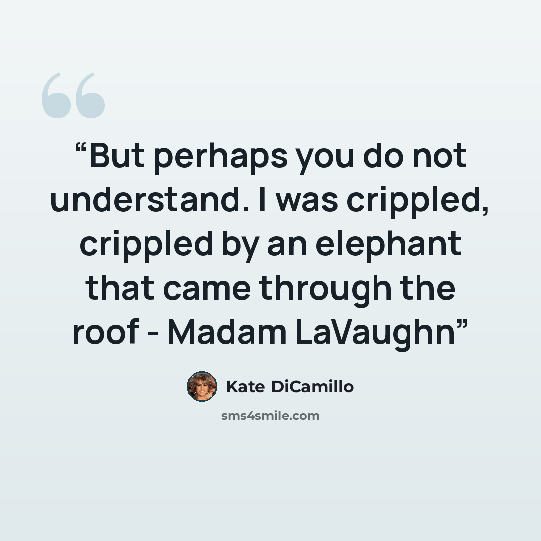 “But perhaps you do not understand. I was crippled, crippled by an elephant that came through the roof - Madam LaVaughn” quote by Kate DiCamillo