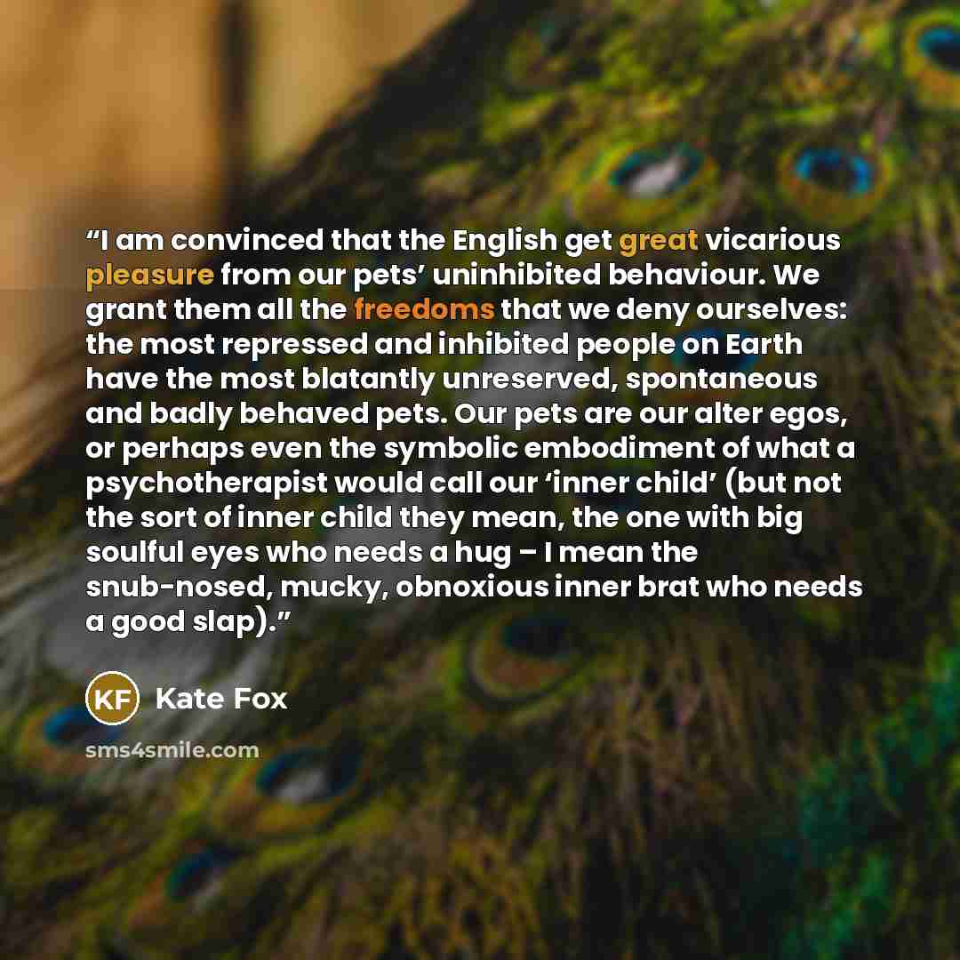 “I am convinced that the English get great vicarious pleasure from our pets’ uninhibited behaviour. We grant them all the freedoms that we deny ourselves: the most repressed and inhibited people on Earth have the most blatantly unreserved, spontaneous and badly behaved pets. Our pets are our alter…” quote by Kate Fox