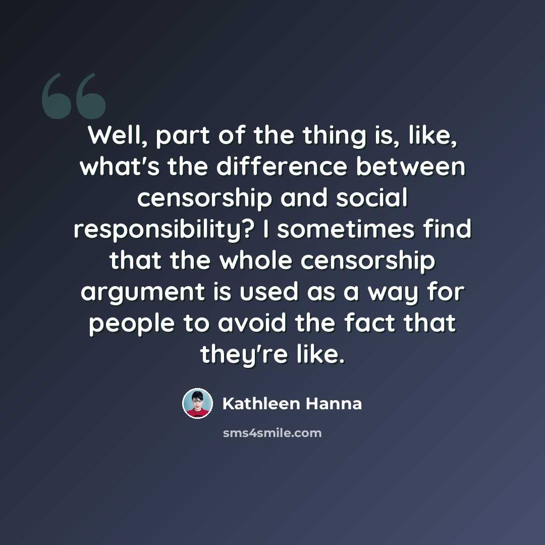 “Well, part of the thing is, like, what's the difference between censorship and social responsibility? I sometimes find that the whole censorship argument is used as a way for people to avoid the fact that they're like.” quote by Kathleen Hanna