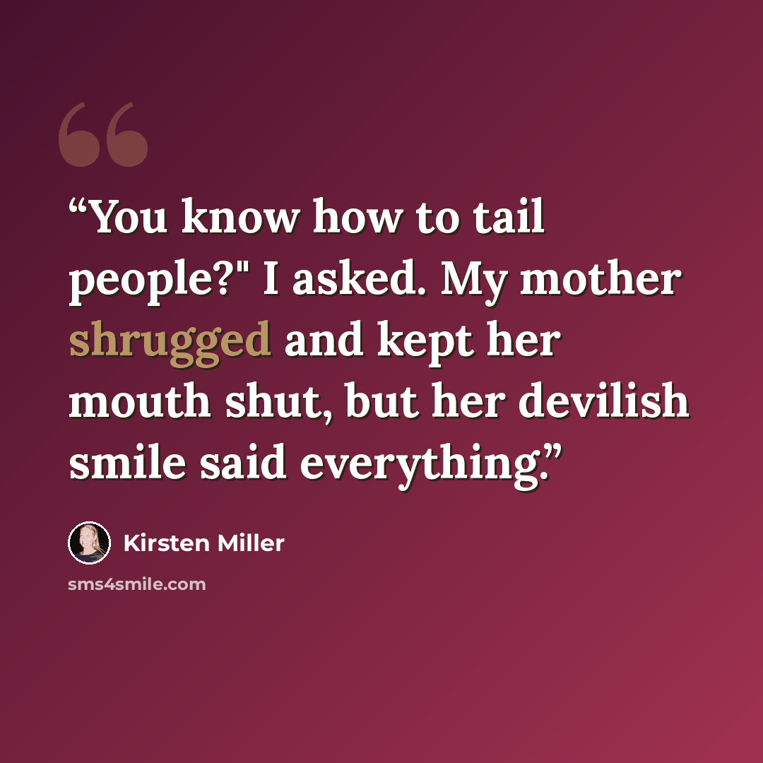 “You know how to tail people?" I asked. My mother shrugged and kept her mouth shut, but her devilish smile said everything.” quote by Kirsten Miller