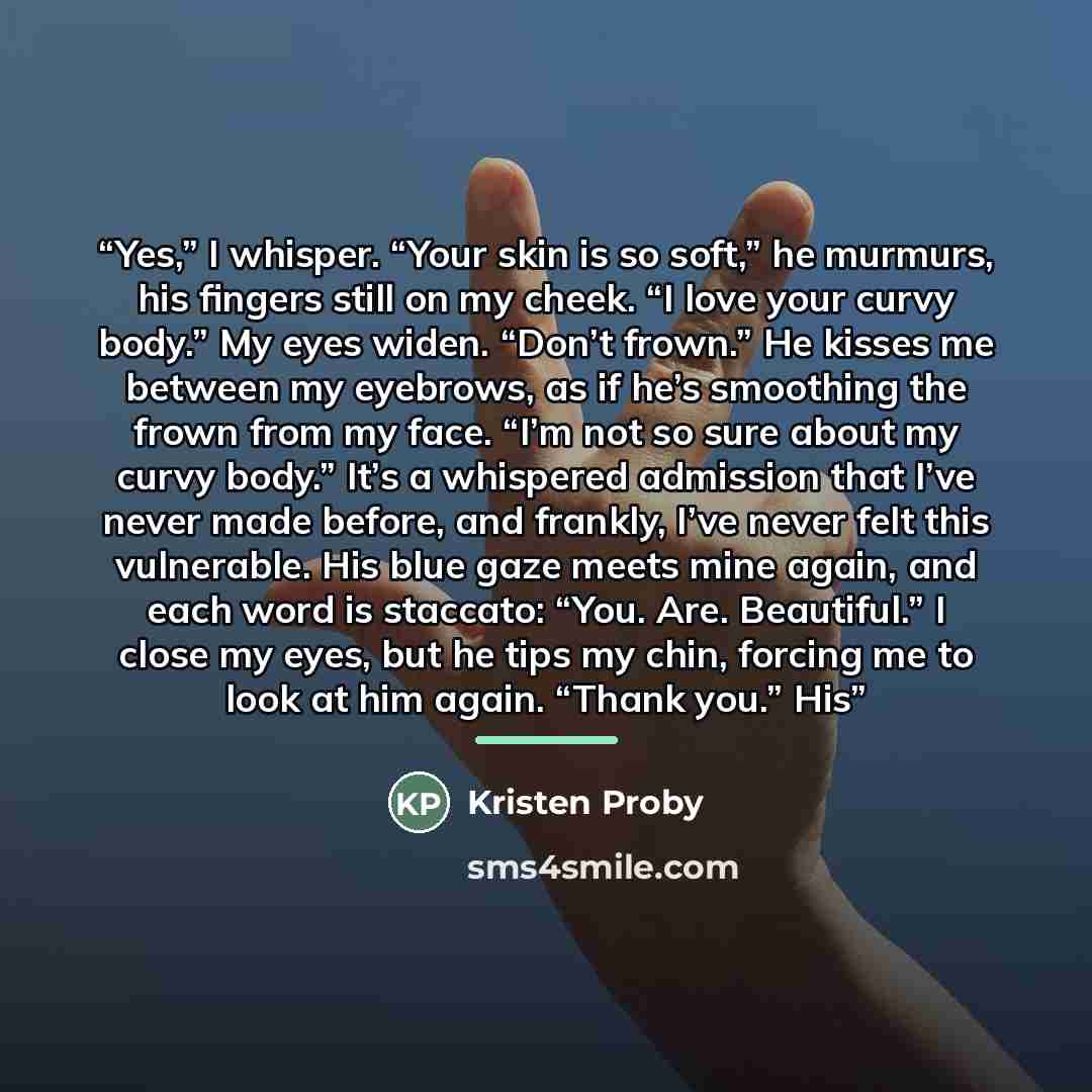 “Yes,” I whisper. “Your skin is so soft,” he murmurs, his fingers still on my cheek. “I love your curvy body.” My eyes widen. “Don’t frown.” He kisses me between my eyebrows, as if he’s smoothing the frown from my face. “I’m not so sure about my curvy body.” It’s a whispered admission that I’ve…” quote by Kristen Proby