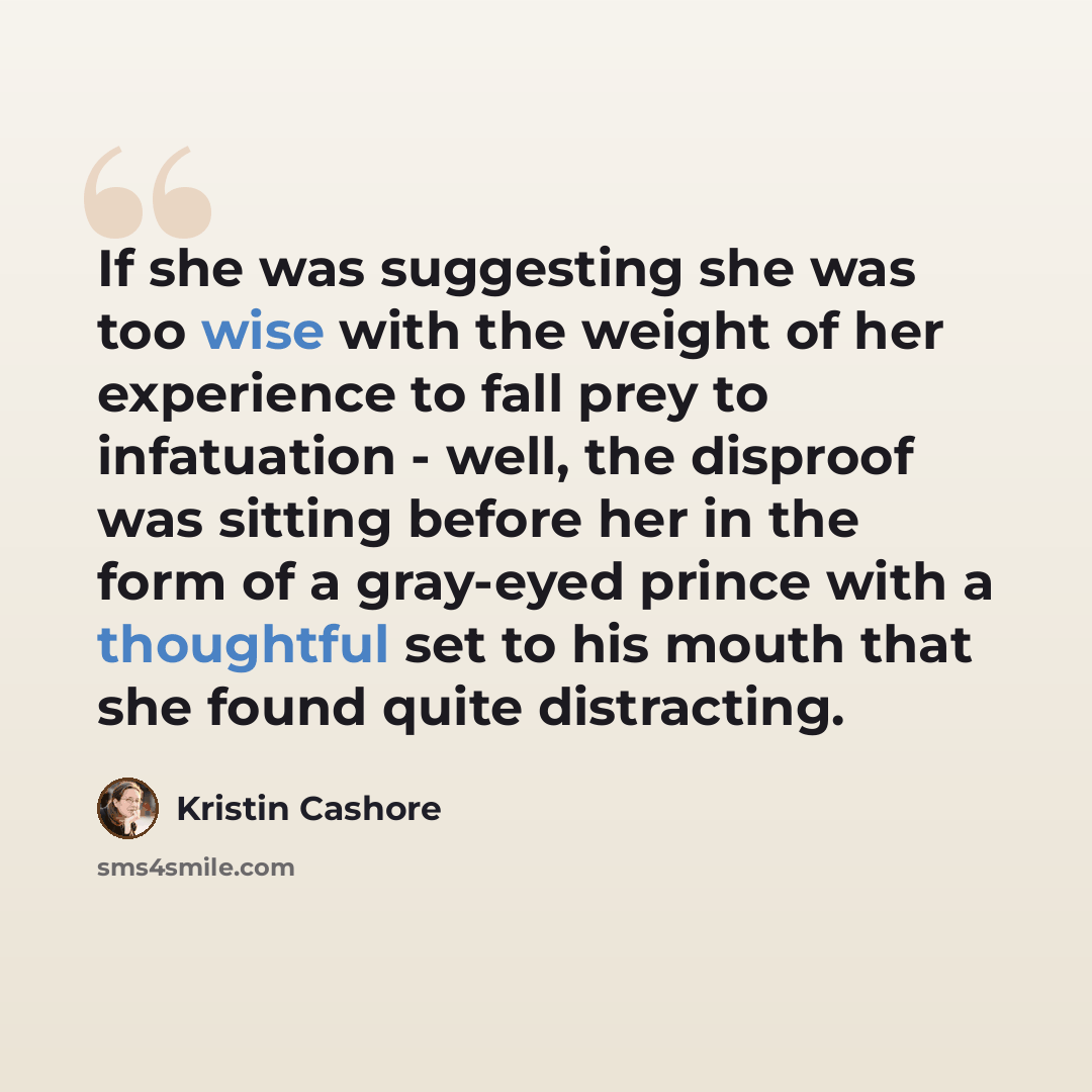 “If she was suggesting she was too wise with the weight of her experience to fall prey to infatuation - well, the disproof was sitting before her in the form of a gray-eyed prince with a thoughtful set to his mouth that she found quite distracting.” quote by Kristin Cashore