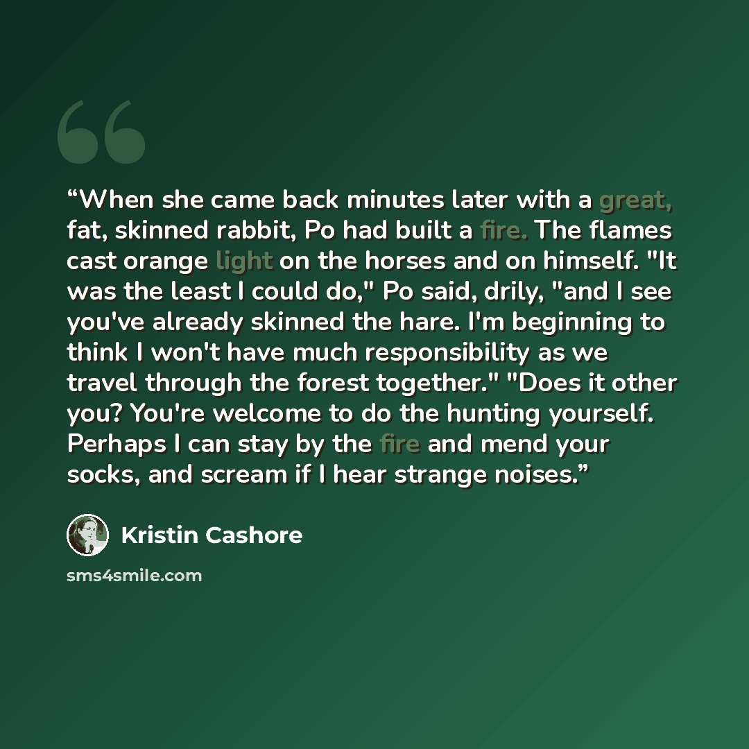 “When she came back minutes later with a great, fat, skinned rabbit, Po had built a fire. The flames cast orange light on the horses and on himself. "It was the least I could do," Po said, drily, "and I see you've already skinned the hare. I'm beginning to think I won't have much responsibility as…” quote by Kristin Cashore