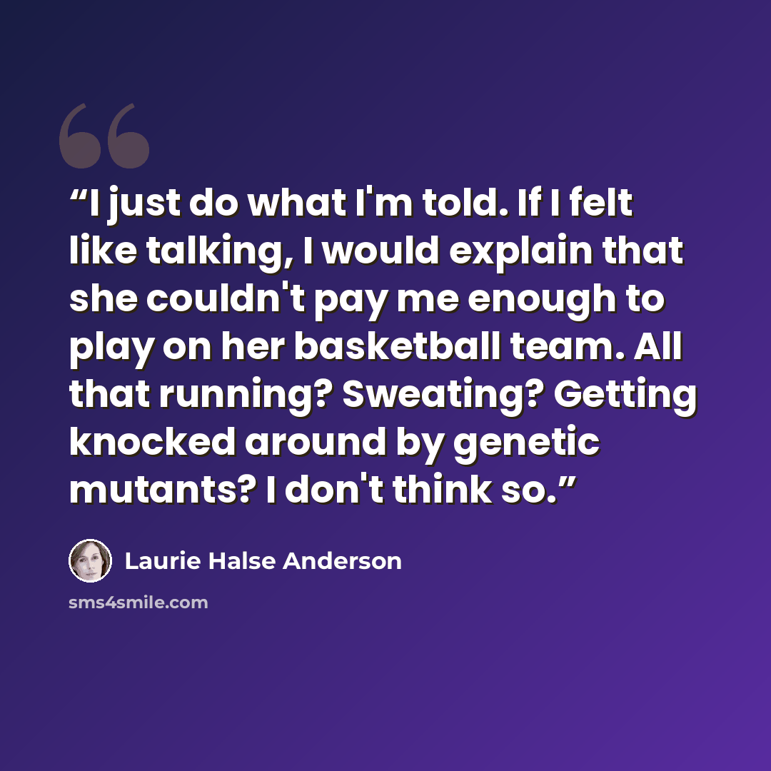 “I just do what I'm told. If I felt like talking, I would explain that she couldn't pay me enough to play on her basketball team. All that running? Sweating? Getting knocked around by genetic mutants? I don't think so.” quote by Laurie Halse Anderson