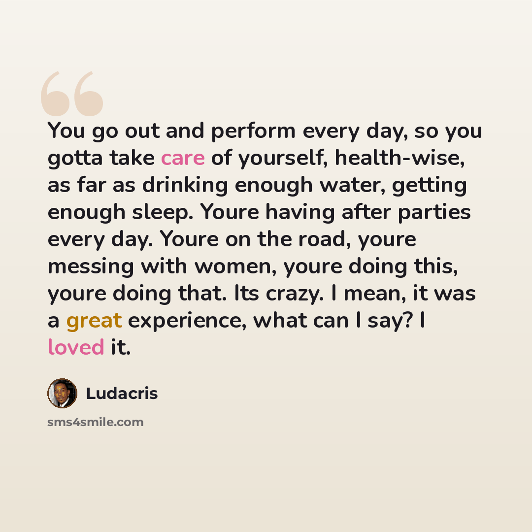 “You go out and perform every day, so you gotta take care of yourself, health-wise, as far as drinking enough water, getting enough sleep. Youre having after parties every day. Youre on the road, youre messing with women, youre doing this, youre doing that. Its crazy. I mean, it was a great…” quote by Ludacris