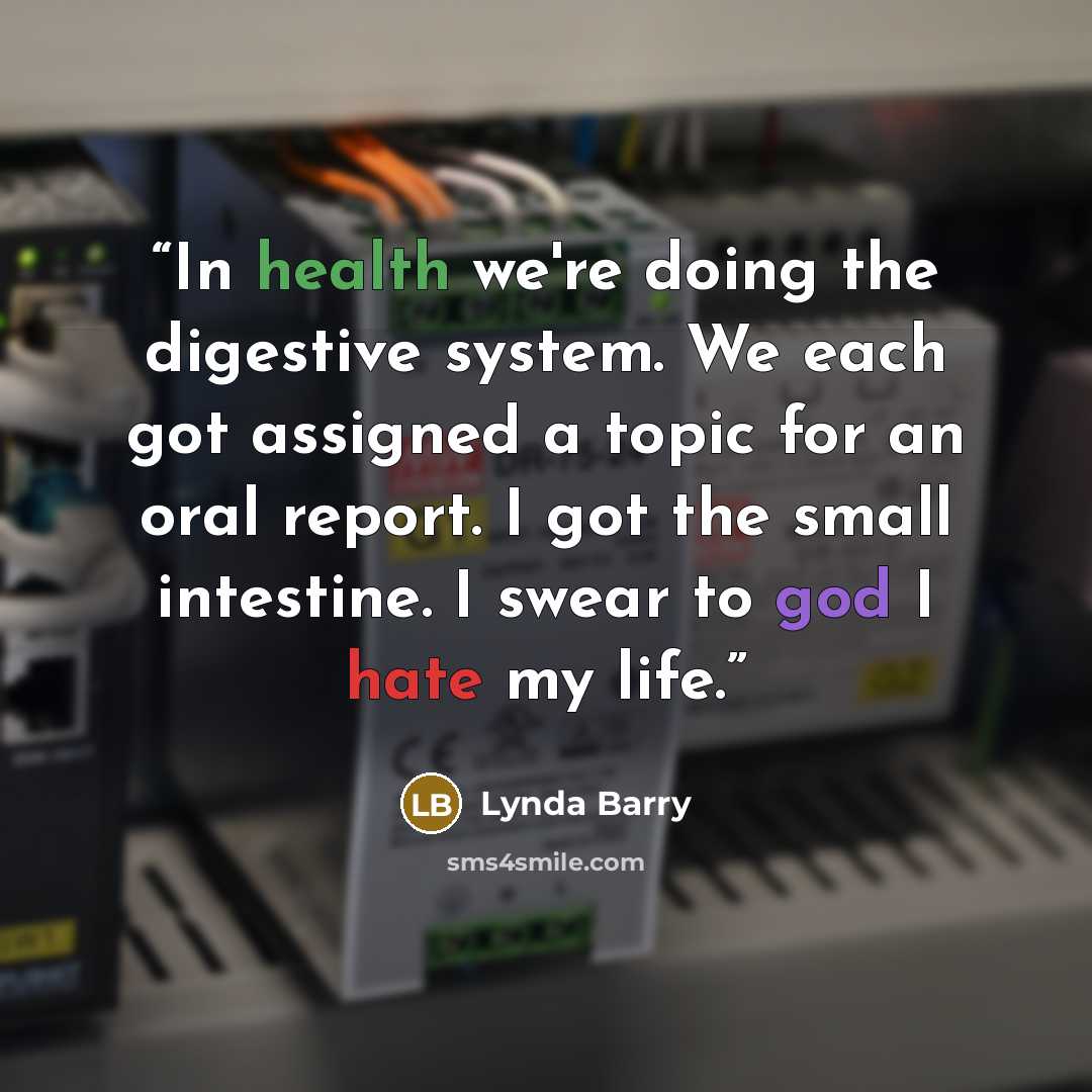 “In health we're doing the digestive system. We each got assigned a topic for an oral report. I got the small intestine. I swear to god I hate my life.” quote by Lynda Barry