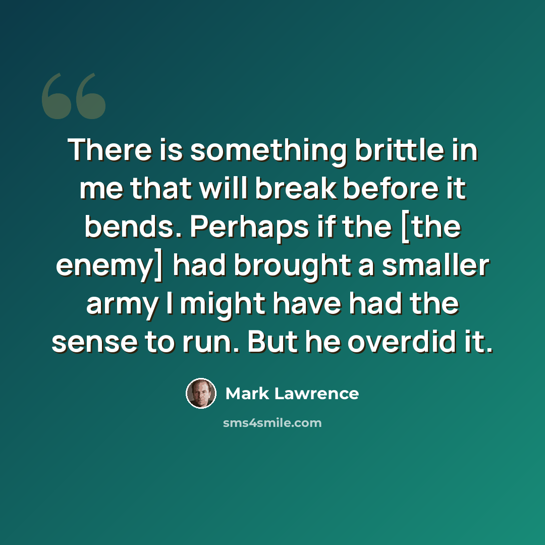 “There is something brittle in me that will break before it bends. Perhaps if the [the enemy] had brought a smaller army I might have had the sense to run. But he overdid it.” quote by Mark Lawrence