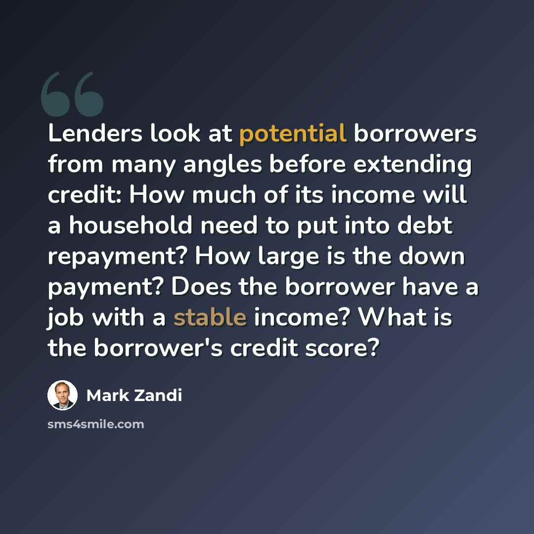 “Lenders look at potential borrowers from many angles before extending credit: How much of its income will a household need to put into debt repayment? How large is the down payment? Does the borrower have a job with a stable income? What is the borrower's credit score?” quote by Mark Zandi