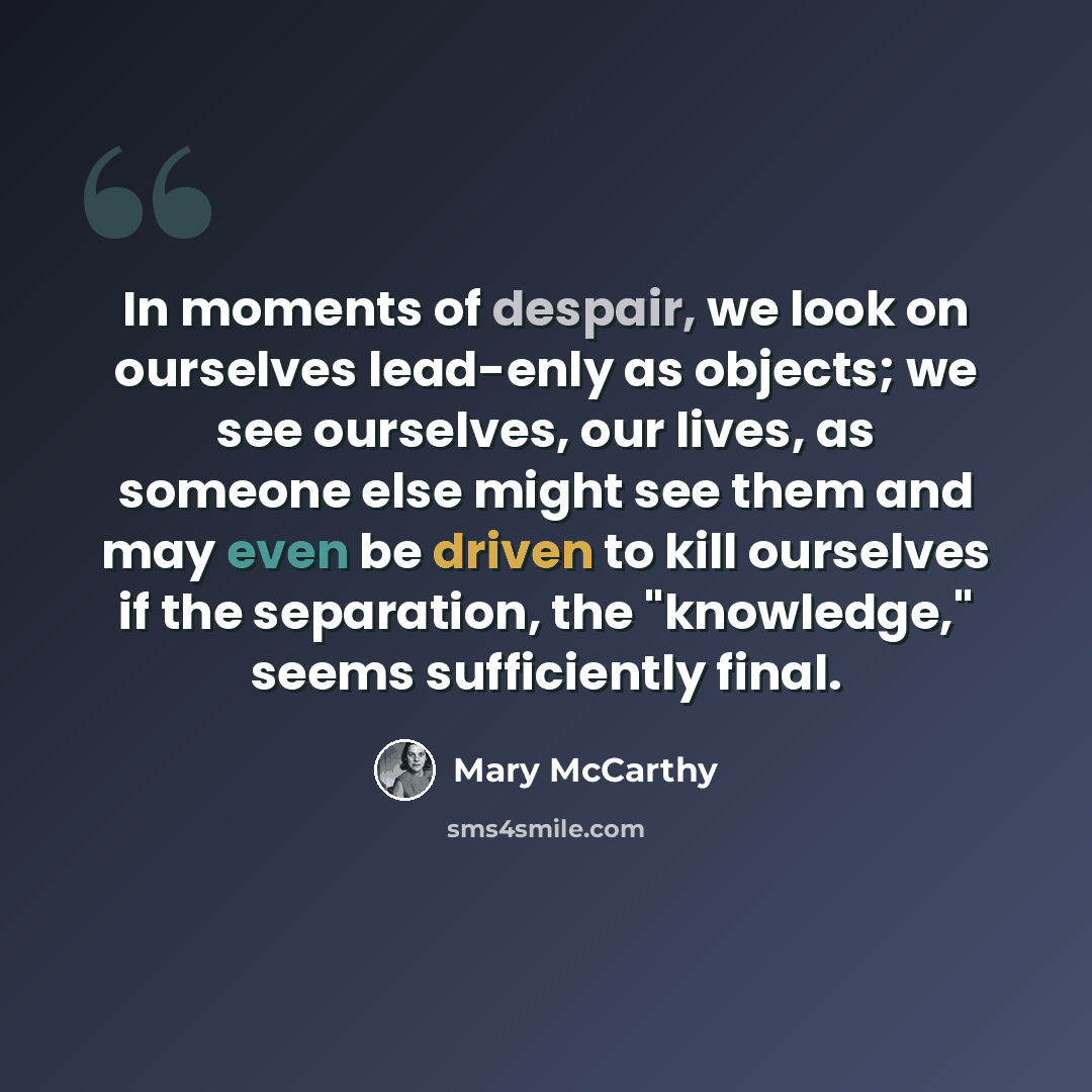 “In moments of despair, we look on ourselves lead-enly as objects; we see ourselves, our lives, as someone else might see them and may even be driven to kill ourselves if the separation, the "knowledge," seems sufficiently final.” quote by Mary McCarthy