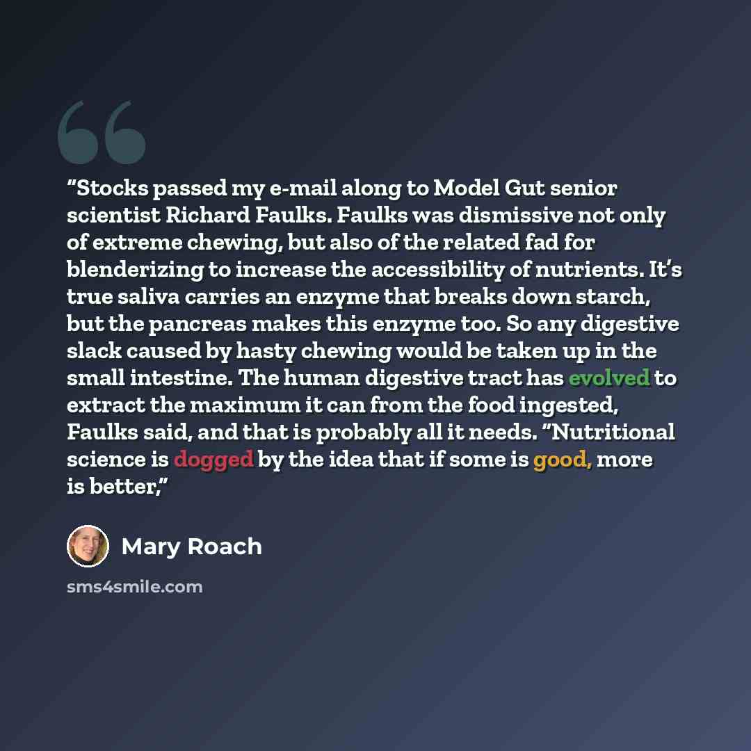 “Stocks passed my e-mail along to Model Gut senior scientist Richard Faulks. Faulks was dismissive not only of extreme chewing, but also of the related fad for blenderizing to increase the accessibility of nutrients. It’s true saliva carries an enzyme that breaks down starch, but the pancreas makes…” quote by Mary Roach