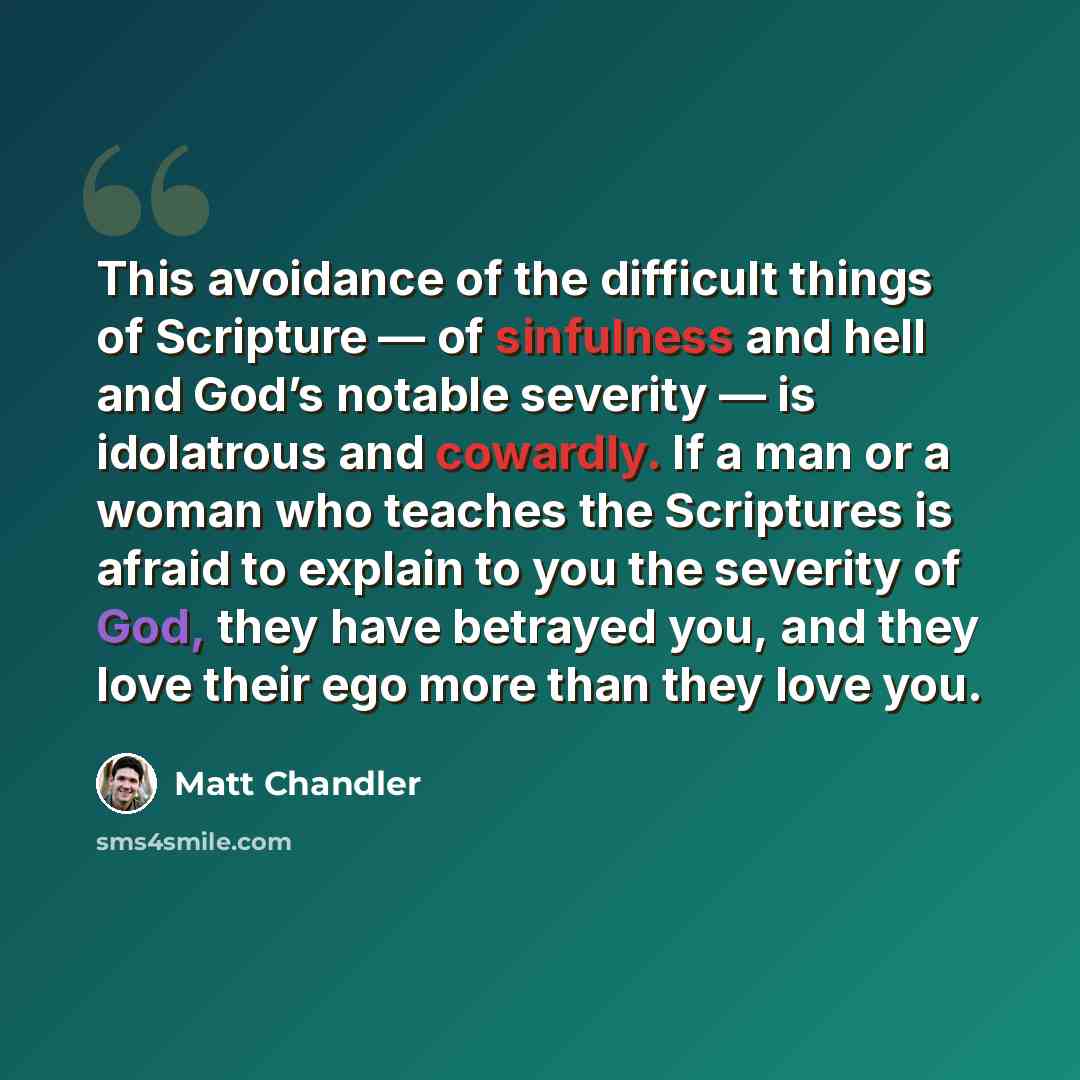 “This avoidance of the difficult things of Scripture — of sinfulness and hell and God’s notable severity — is idolatrous and cowardly. If a man or a woman who teaches the Scriptures is afraid to explain to you the severity of God, they have betrayed you, and they love their ego more than they love…” quote by Matt Chandler