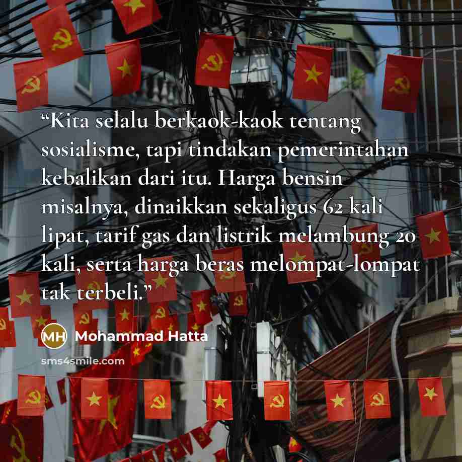 “Kita selalu berkaok-kaok tentang sosialisme, tapi tindakan pemerintahan kebalikan dari itu. Harga bensin misalnya, dinaikkan sekaligus 62 kali lipat, tarif gas dan listrik melambung 20 kali, serta harga beras melompat-lompat tak terbeli.” quote by Mohammad Hatta