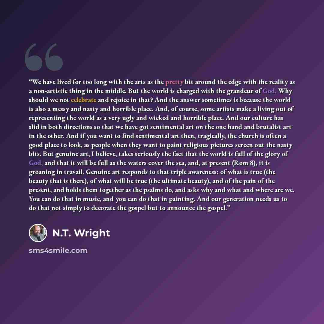 “We have lived for too long with the arts as the pretty bit around the edge with the reality as a non-artistic thing in the middle. But the world is charged with the grandeur of God. Why should we not celebrate and rejoice in that? And the answer sometimes is because the world is also a messy and…” quote by N.T. Wright