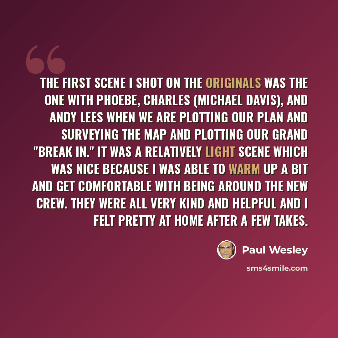 “The first scene I shot on The Originals was the one with Phoebe, Charles (Michael Davis), and Andy Lees when we are plotting our plan and surveying the map and plotting our grand "break in." It was a relatively light scene which was nice because I was able to warm up a bit and get comfortable with…” quote by Paul Wesley