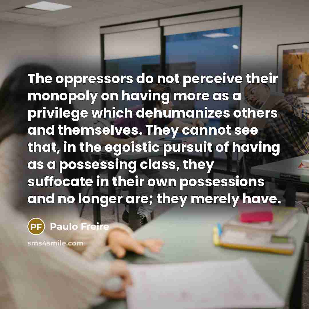 “The oppressors do not perceive their monopoly on having more as a privilege which dehumanizes others and themselves. They cannot see that, in the egoistic pursuit of having as a possessing class, they suffocate in their own possessions and no longer are; they merely have.” quote by Paulo Freire