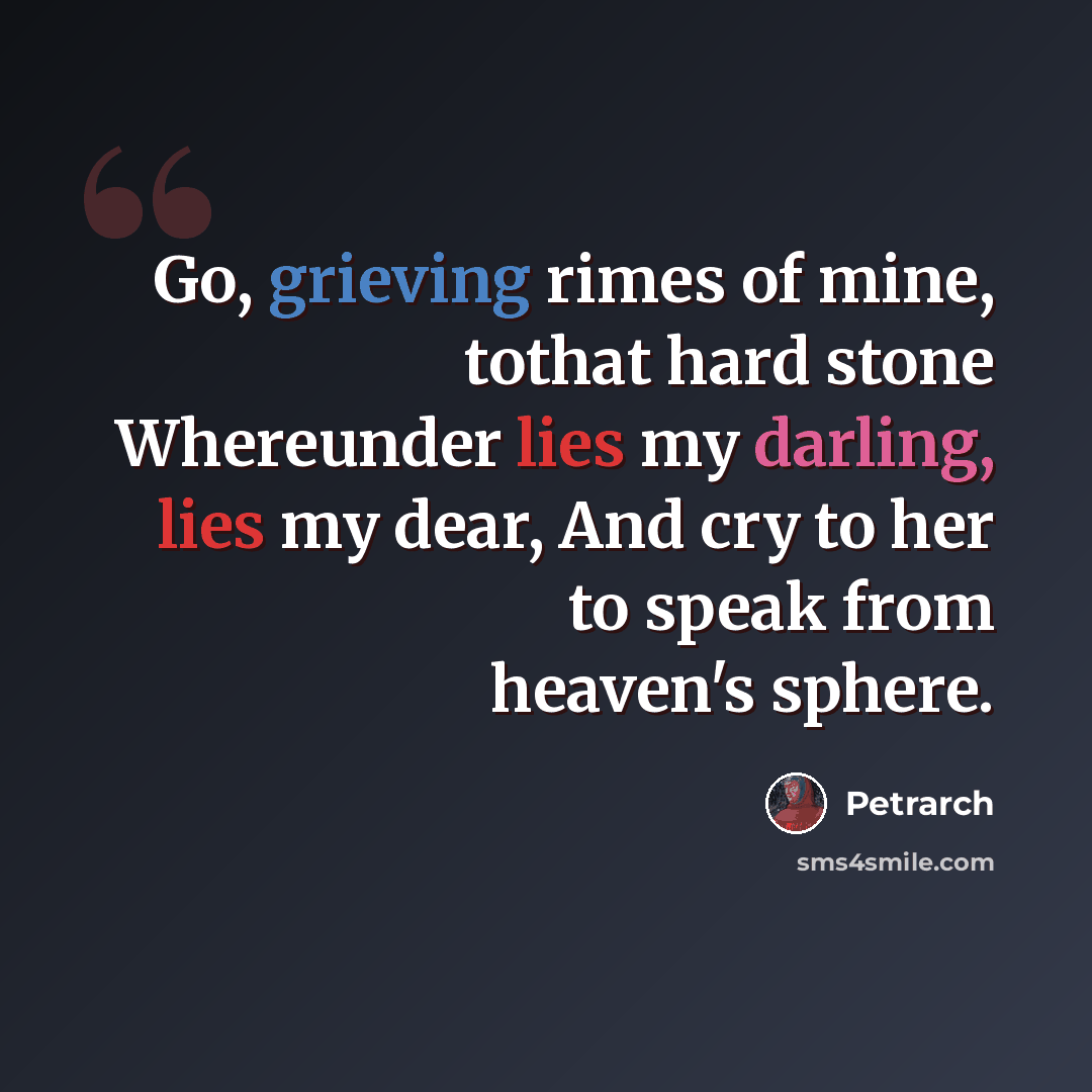“Go, grieving rimes of mine, tothat hard stone Whereunder lies my darling, lies my dear, And cry to her to speak from heaven's sphere.” quote by Petrarch